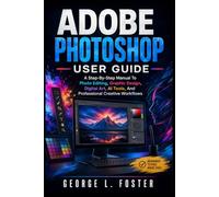 ADOBE PHOTOSHOP USER GUIDE: A Step-By-Step Manual To Photo Editing, Graphic Design, Digital Art, AI Tools, And Professional Creative Workflows