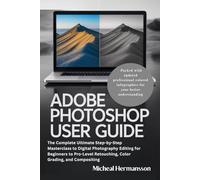 Adobe Photoshop User Guide: The Complete Ultimate Step-by-Step Masterclass to Digital Photography Editing for Beginners to Pro-Level Retouching, Color Grading, and Compositing