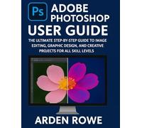 Adobe Photoshop User Guide: The Ultimate Step-by-Step Guide to Image Editing, Graphic Design, and Creative Projects for All Skill Levels
