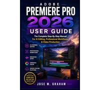 ADOBE PREMIERE PRO 2026 USER GUIDE: The Complete Step-By-Step Manual For AI Editing, Professional Workflows, & Video Production
