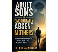 ADULT SONS OF EMOTIONALLY ABSENT MOTHERS: Healing from Maternal Rejection, Childhood Neglect, and Attachment Wounds