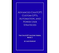 Advanced ChatGPT: Custom GPTs, Automation, and Power User Strategies (The ChatGPT Mastery Series)