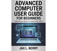 Advanced Computer User Guide For Beginners: Learn, Practice, and Excel in Today’s Digital World