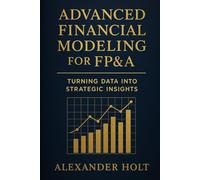 Advanced Financial Modeling for FP&A: Turning Data into Strategic Insights: From Complex Data to Clear Decisions: Building Powerful Models That Drive ... 1 (Alexander Holt’s FP&A Library)