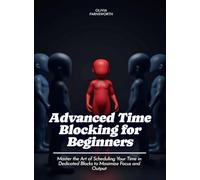 Advanced Time Blocking for Beginners: Master the Art of Scheduling Your Time in Dedicated Blocks to Maximize Focus and Output