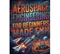 Aerospace Engineering for Beginners Made Fun: From Paper Airplanes to Mars Rovers: Your Ultimate Guide to the Skies and Beyond