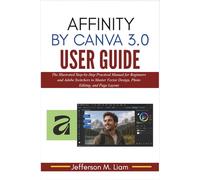 Affinity by Canva 3.0 User Guide: The Illustrated Step-by-Step Practical Manual for Beginners and Adobe Switchers to Master Vector Design, Photo Editing, and Page Layout