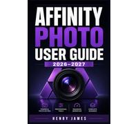 AFFINITY PHOTO USER GUIDE 2026-2027: Step-by-Step Mastery of Retouching, Layering, colour Grading and Raw Development