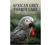 AFRICAN GREY PARROT CARE: The Complete Beginner’s Guide to Feeding, Training, Bonding, Speech Development, and Health Care