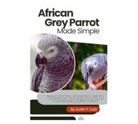 African Grey Parrot Made Simple: The Complete Guide to Cage Setup & Diet to Speech Training, Behavior Solutions, Bonding Secrets, Health Monitoring, and Senior Bird Care - Everything You Need to Know