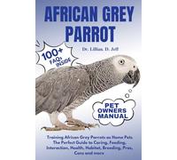 AFRICAN GREY PARROT: Training African Grey Parrots as Home Pets The Perfect Guide to Caring, Feeding, Interaction, Health, Habitat, Breeding, Pros, Cons and more
