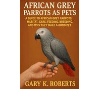 AFRICAN GREY PARROTS AS PETS: A GUIDE TO AFRICAN GREY PARROTS HABITAT, CARE, FEEDING, BREEDING, AND WHY THEY MAKE A GOOD PET
