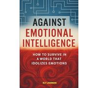 AGAINST EMOTIONAL INTELLIGENCE: How to Survive in a World that Idolizes Emotions