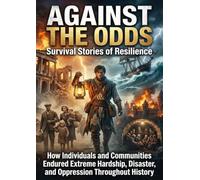 Against the Odds: Survival Stories of Resilience: How Individuals and Communities Endured Extreme Hardship, Disaster, and Oppression Throughout History