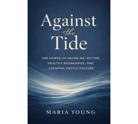 Against the Tide: THE POWER OF SAYING NO, SETTING HEALTHY BOUNDARIES, AND ESCAPING HUSTLE CULTURE