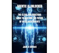 AGENTIC AI UNLOCKED: THE CLEAR AND PRACTICAL GUIDE TO BUILDING THE FUTURE OF INTELLIGENT AGENTS
