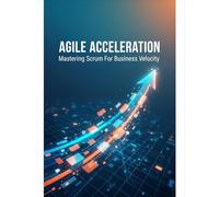 Agile Acceleration: Mastering Scrum For Business Velocity