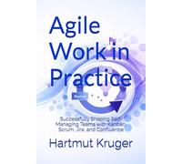 Agile Work in Practice: Successfully Shaping Self-Managing Teams with Kanban, Scrum, Jira, and Confluence