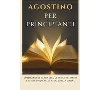 Agostino per principianti: Comprendere la sua vita, le sue confessioni e il suo ruolo nella storia della Chiesa