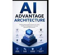 AI ADVANTAGE ARCHITECTURE: Building Repeatable Systems for Using Artificial Intelligence to Increase Business Performance