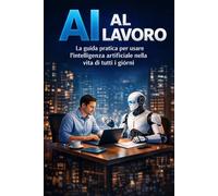 AI AL LAVORO: La guida pratica per usare l'intelligenza artificiale nella vita di tutti i giorni
