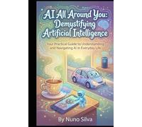 AI All Around You: Demystifying Artificial Intelligence: Your Practical Guide to Understanding and Navigating AI in Everyday Life