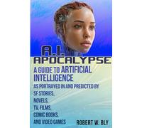 AI Apocalypse: A Guide to Artificial Intelligence as Portrayed in and Predicted By SF Stories, Novels, TV, Films, Comic Books, and Video Games
