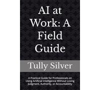 AI at Work: A Field guide: A Practical Guide for Professionals on Using Artificial Intelligence Without Losing Judgment, Authority, or Accountability