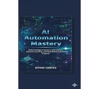 AI Automation Mastery: Build Intelligent Systems with Python, Machine Learning, and Real-World Automation Projects
