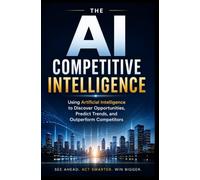 AI COMPETITIVE INTELLIGENCE: Using Artificial Intelligence to Discover Opportunities, Predict Trends, and Outperform Competitors
