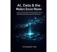 AI, Data & the Modern Scrum Master: Step-by-Step Techniques for Managing Data Science and Machine Learning from Ideation to Deployment