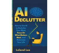 AI Declutter: How to Use AI to Declutter Your Mind, Focus On What Matters Most, and Automate Your Life