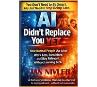 AI Didn’t Replace You Yet: How Normal People Use AI to Work Less, Earn More, and Stay Relevant Without Learning Tech