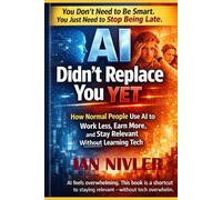 AI Didn’t Replace You Yet: How Normal People Use AI to Work Less, Earn More, and Stay Relevant Without Learning Tech