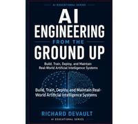 AI Engineering From the Ground Up: Build, Train, Deploy, and Maintain Real-World Artificial Intelligence Systems