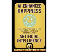 AI-Enhanced Happiness: Have the Advantage in Life Unlocking Joy’s Full Potential with Artificial Intelligence (AI and Happiness)