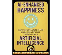 AI-Enhanced Happiness: Have the Advantage in Life Unlocking Joy’s Full Potential with Artificial Intelligence (AI and Happiness)