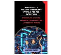 AI Essentials Building Intelligent Systems for All Industries: Understand AI’s core concepts for automation and decision-making