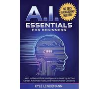 AI Essentials for Beginners: Learn to Use Artificial Intelligence to Level Up In Your Career, Automate Tasks, and Make Smarter Decisions- No Technical Background Needed!