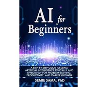 AI for Beginners: A Step-by-Step Guide to Using Artificial Intelligence Ethically and Effectively for Problem-Solving, Productivity, and Career Growth