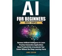 AI for Beginners Made Simple: Harness Artificial Intelligence to learn Practical Generative Applications, Boost Productivity & Accelerate Your Career, Without the Steep Learning Curve