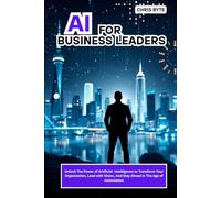 AI FOR BUSINESS LEADERS: Unlock The Power of Artificial Intelligence to Transform Your Organization, Lead with Vision, And Stay Ahead in The Age of Automation