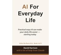 AI For Everyday Life: Practical ways AI can make your daily life easier - starting today: 4 (AI For The Rest of Us)