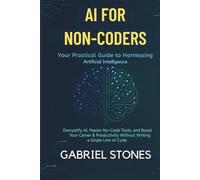 AI for Non-Coders: Your Practical Guide to Harnessing Artificial Intelligence: Demystify AI, Master No-Code Tools, and Boost Your Career & Productivity Without Writing a Single Line of Code.