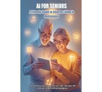 AI FOR SENIORS A Friendly Guide to Smarter Living in Retirement: Practical tips to stay connected, save time, and enjoy life with easy-to-use artificial intelligence