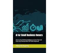 AI for Small Business Owners: How to Use Artificial Intelligence to Save Time and Grow Your Business (No Tech Skills Required)