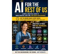 AI for the Rest of Us: Practical AI Tools Every Small Business Owner Can Use Today to Save Time, Cut Costs, and Grow Faster