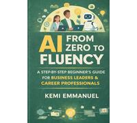 AI From Zero to Fluency: A Step by Step beginners Guide For Business Leaders and Career Professionals