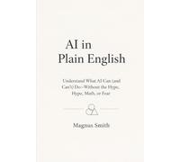 AI in Plain English: Understand What AI Can (and Can’t) Do-Without the Hype, Math, or Fear (The AI Leverage Blueprint)