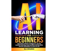AI Learning For Beginners: Demystify Artificial Intelligence, Decode Machine Learning, Boost Problem Solving Skills and Put Automation To Work For You